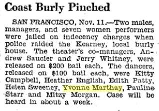 Noticia en 'The Billboard', 18 de noviembre de 1944: "Coast Burly Pinched. SAN FRANCISCO, Nov. 11 - Two males, managers, and seven women performers were jailed on indecency charges when police raided the Kearney, local burly house. The theater's co-managers, Andrew Saucier and Jerry Whitney, were released on $200 ball each. The dancers, released on $100 ball each, were Kitty Campbell, Heather English, Edith Patty, Helen Sweeney, Yvonne Marthay, Pauline Starr and Mitzy Morgan. Case will be heard in about a week."